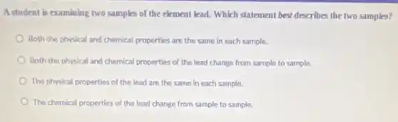 A student is examining two samples of the element lead. Which statement best describes the two samples?
Both the physical and chemical properties are the same in each sample.
Both the physical and chemical properties of the lead change from sample to sample.
The physical properties of the lead are the same in each sample.
The chemical properties of the lead change from sample to sample.