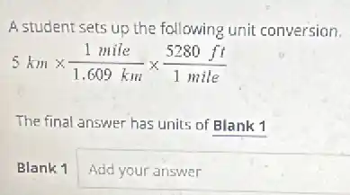A student sets up the following unit conversion.
5kmtimes (1mile)/(1.609km)times (5280ft)/(1mile)
The final answer has units of Blank 1
Blank 1 Add your answer