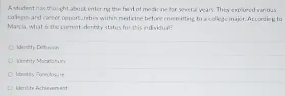 A student has thought about entering the field of medicine for severa years. They explored various
colleges and career opportunities within medicine before committing to a college major. According to
Marcia, what is the current identity status for this individual?
Identity Diffusion
Identity Moratorium
Identity Foreclosure
Identity Achievement