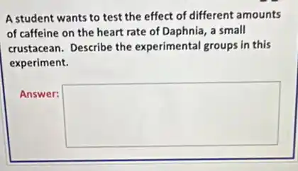 A student wants to test the effect of different amounts
of caffeine on the heart rate of Daphnia a small
crustacean. Describe the experimental groups in this
experiment.
Answer:
square