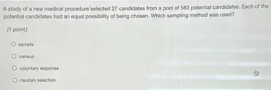 A study of a new medical procedure selected 27 candidates from a pool of 583 potential candidates. Each of the
potential candidates had an equal possibility of being chosen. Which sampling method was used?
(1 point)
sample
census
voluntary response
random selection