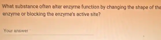What substance often alter enzyme function by changing the shape of the
enzyme or blocking the enzyme's active site?
__