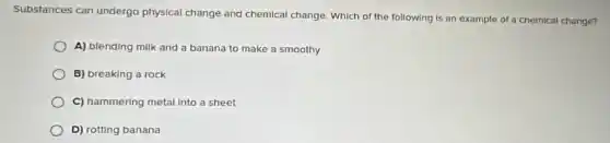 Substances can undergo physical change and chemical change. Which of the following is an example of a chemical change?
A) blending milk and a banana to make a smoothy
B) breaking a rock
C) hammering metal Into a sheet
D) rotting banana