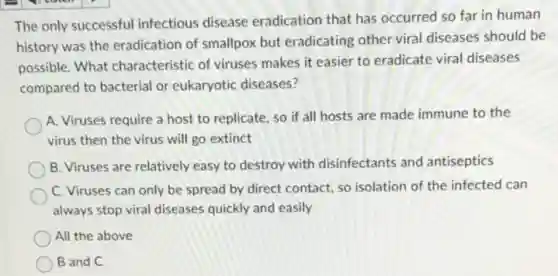 The only successful infectious disease eradication that has occurred so far in human
history was the eradication of smallpox but eradicating other viral diseases should be
possible. What characteristic of viruses makes it easier to eradicate viral diseases
compared to bacterial or eukaryotic diseases?
A. Viruses require a host to replicate, so if all hosts are made immune to the
virus then the virus will go extinct
B. Viruses are relatively easy to destroy with disinfectants and antiseptics
C. Viruses can only be spread by direct contact, so isolation of the infected can
always stop viral diseases quickly and easily
All the above
B and C