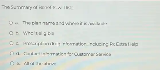 The Summary of Benefits will list:
a. The plan name and where it is available
b. Who is eligible
c. Prescription drug information, including Rx Extra Help
d. Contact information for Customer Service
e. All of the above
