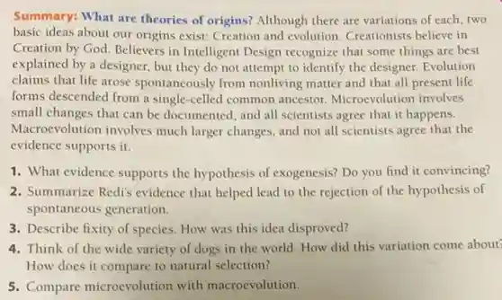 Summary: What are theories of origins? Although there are variations of each, two
basic ideas about our origins exist: Creation and evolution. Creationists believe in
Creation by God. Believers in Intelligent Design recognize that some things are best
explained by a designer.but they do not attempt to identify the designer. Evolution
claims that life arose spontaneously from nonliving matter and that all present life
forms descended from a single-celled common ancestor. Microevolution involves
small changes that can be documented, and all scientists agree that it happens.
Macroevolution involves much larger changes, and not all scientists agree that the
evidence supports it.
1. What evidence supports the hypothesis of exogenesis?Do you find it convincing?
2. Summarize Redis evidence that helped lead to the rejection of the hypothesis of
spontaneous generation.
3. Describe fixity of species How was this idea disproved?
4. Think of the wide variety of dogs in the world. How did this variation come about
How does it compare to natural selection?
5. Compare microevolution with macroevolution.