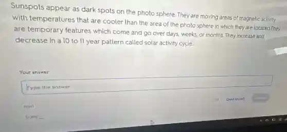 Sunspots appear as dark spots on the photo sphere. They are moving areas of magnetic activity
with temperatures that are cooler than the area of the photo sphere in which they are located.They
are temporary features which come and go over days weeks, or months. They increase and
decrease in a 10 to 11 year pattern called solar activity cycle.
Your answer
square 
disappointed
Suns __