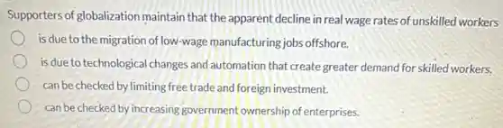Supporters of globalization maintain that the apparent decline in real wage rates of unskilled workers
is due to the migration of low-wage manufacturing jobs offshore.
is due to technological changes and automation that create greater demand for skilled workers.
can be checked by limiting free trade and foreign investment.
can be checked by increasing government ownership of enterprises.