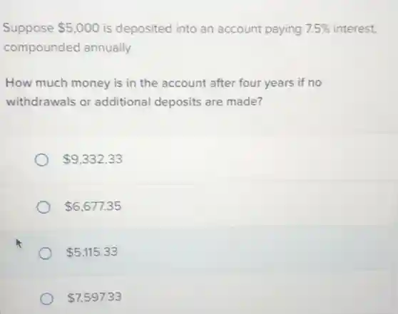 Suppose 5,000 is deposited into an account paying ng 7.5% interest, 7.5% 
compounded annually.
How much money is in the account after four years if no
withdrawals or additional deposits are made?
 9,332.33
 6,677.35
 5,115.33
 7,597.33