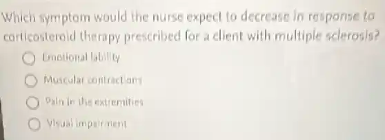 Which symptom would the nurse expect to decrease in response to
corticosteroid therapy prescribed for a client with multiple sclerosis?
Emotional lability
Muscular contractions
Pain in the extremities
Visual impairment