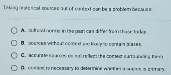 Taking historical sources out of context can be a problem because:
A. cultural norms in the past can differ from those today.
B. sources without context are likely to contain biases.
C. accurate sources do not reflect the context surrounding them.
D. context is necessary to determine whether a source is primary.