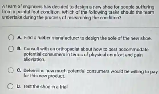 A team of engineers has decided to design a new shoe for people suffering
from a painful foot condition. Which of the following tasks should the team
undertake during the process of researching the condition?
A. Find a rubber manufacturer to design the sole of the new shoe.
B. Consult with an orthopedist about how to best accommodate
potential consumers in terms of physical comfort and pain
alleviation.
C. Determine how much potential consumers would be willing to pay
for this new product.
D. Test the shoe in a trial.