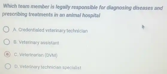 Which team member is legally responsible for diagnosing diseases and
prescribing treatments in an animal hospital
A. Credentialed veterinary technician
B. Veterinary assistant
C C. Veterinarian (DVM)
D. Veterinary technician specialist