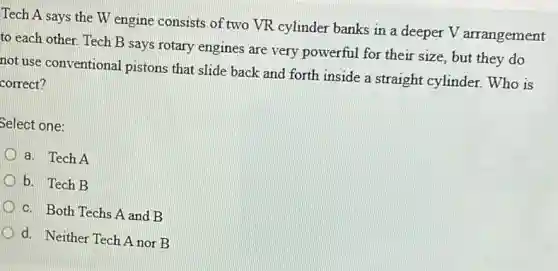 Tech A says the W engine consists of two VR cylinder banks in a deeper V arrangement
to each other. Tech B says rotary engines are very powerful for their size, but they do
not use conventional pistons that slide back and forth inside a straight cylinder. Who is
correct?
Select one:
a. Tech A
b. Tech B
c. Both Techs A and B
d. Neither Tech A nor B
