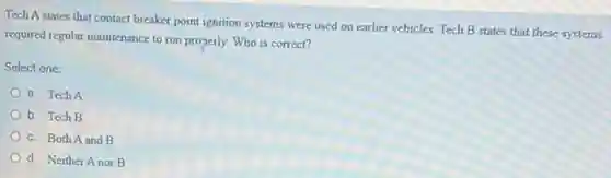 Tech A states that contact breaker point ignition systems were used on earlier vehicles. Tech B states that these systems
required regular maintenance to run properly. Who is correct?
Select one:
a. Tech A
b. Tech B
c. Both A and B
d. Neither Anor B