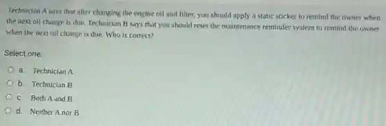 Technician A says that after changing the engine oil and filter, you should apply a static sticker to remind the owner when
the next oil change is due. Technician B says that you should reset the maintenance reminder system to remind the owner
when the next oil change is due. Who is correct?
Select one:
a. Technician A
b. Technician B
C. Both A and B
d. Neither A nor B