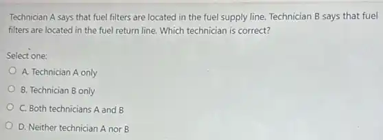 Technician A says that fuel filters are located in the fuel supply line. Technician B says that fuel
filters are located in the fuel return line Which technician is correct?
Select one:
A. Technician A only
B. Technician B only
C. Both technicians A and B
D. Neither technician A nor B