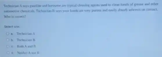 Technician A says gasoline and kerosene are typical cleaning agents used to clean hands of grease and other
automotive chemicals Technician B says your hands are very porous and easily absorb solvents on contact.
Who is correct?
Select one:
a. Technician A
b. Technician B
c. Both A and B
d. Neither A nor B