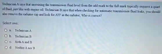 Technician A says that increasing the transmission fluid level from the add mark to the full mark typically requires a quart
of fluid, just like with engine oil. Technician B says that when checking for automatic transmission fluid leaks, you should
also remove the radiator cap and look for ATF in the radiator,Who is correct?
Select one:
a. Technician A
b. Technician B
c. Both A and B
d. Neither Anor B