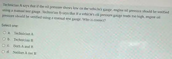 Technician A says that if the oil pressure shows low on the vehicle's gauge, engine oil pressure should be verified
using a manual test gauge. Technician B says that if a vehicle's oil pressure gauge reads too high, engine oil
pressure should be verified using a manual test gauge. Who is correct?
Select one:
a. Technician A
b. Technician B
c. Both A and B
d. Neither A nor B
