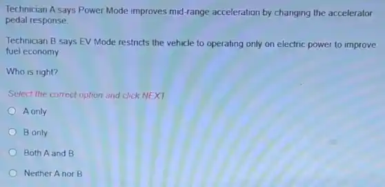 Technician A says Power Mode improves mid-range acceleration by changing the accelerator
pedal response.
Technician B says EV Mode restricts the vehicle to operating only on electric power to improve
fuel economy
Who is right?
Select the correct option and click NEXT.
A only
B only
Both A and B
Neither A nor B