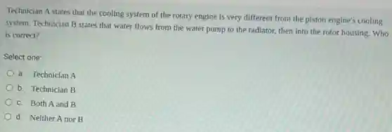 Technician A states that the cooling system of the rotary engine is very different from the piston engine's cooling
system. Technician B states that water flows from the water pump to the radiator, then into the rotor housing. Who
is correct?
Select one:
a. Technician A
b. Technician B
c. Both A and B
d. Neither A nor B