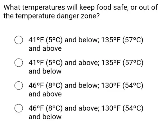 What temperatures will keep food safe . or out of
the temperature danger zone?
41^circ F(5^circ C) and below; 135^circ F(57^circ C)
and above
41^circ F(5^circ C) and above; 135^circ F(57^circ C)
and below
46^circ F(8^circ C) and below; 130^circ F(54^circ C)
and above
46^circ F(8^circ C) and above; 130^circ F(54^circ C)
and below