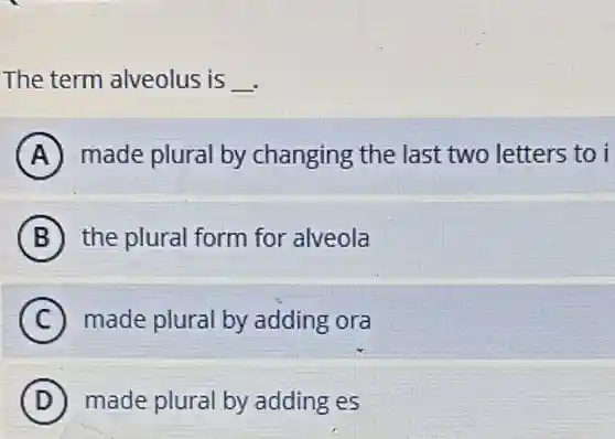The term alveolus is __
A made plural by changing the last two letters to i
B the plural form for alveola
C made plural by adding ora
D made plural by adding es