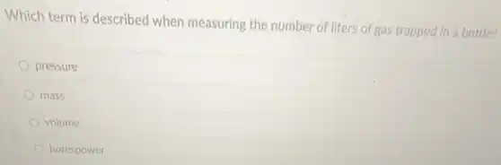 Which term is described when measuring the number of liters of gas trapped in a bottle?
pressure
mass
volume
horespower