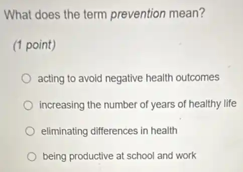 What does the term prevention mean?
(1 point)
acting to avoid negative health outcomes
increasing the number of years of healthy life
eliminating differences in health
being productive at school and work
