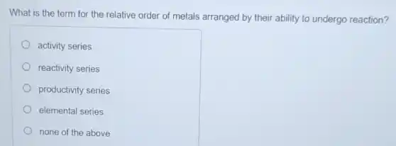 What is the term for the relative order of metals arranged by their ability to undergo reaction?
activity series
reactivity series
productivity series
elemental series
none of the above