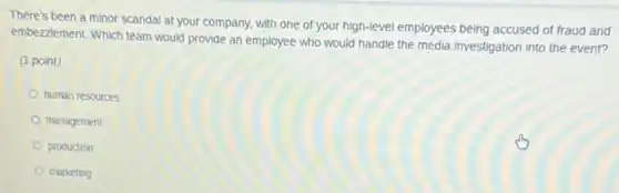 There's been a minor scandal at your company, with one of your high-level employees being accused of fraud and
embezzlement. Which team would provide an employee who would handle the media investigation into the event?
(1 point)
human resources
management
production
marketing