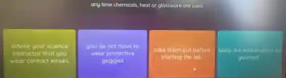 any time chemicals, heat or glassware are used.
advise your science
instructor that you
wear contact lenses.
you do not have to
wear protective
goggles
take them out before
starting the lab.
keep the information to
yourself.