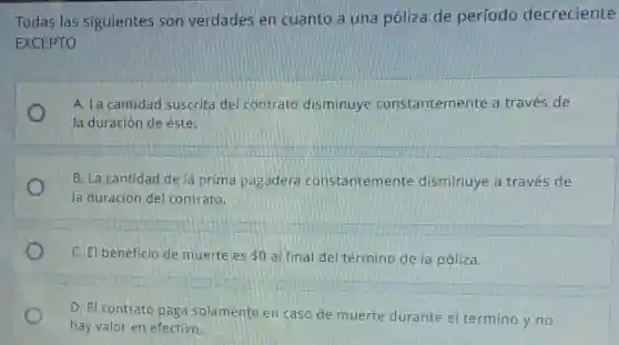 Todas las siguientes son verdades en cuanto a una póliza de período decreciente
EXCEPTO
A. La cantidad suscrita del contrato disminuye constantemente a través de
la duración de éste.
B. La cantidad de là prima pagadera constantemente disminuye a través de
la duración de contrato.
C. El beneficio de muerte es 0 al final del término de la póliza.
D. El contrato paga solamente en caso de muerte durante el término y no
hay valor en efectivo.