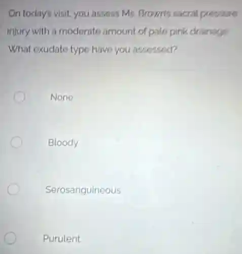 On today's visit, you assess Ms. Brown's sacral pressure
injury with a moderate amount of pale pink drainage
What exudato type have you assessed?
None
Bloody
Serosanguineous
Purulent