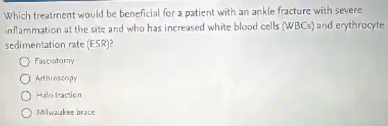 Which treatment would be beneficial for a patient with an ankle fracture with severe
inflammation at the site and who has increased white blood cells (WBCs)and erythrocyte
sedimentation rate (ESR)?
Fasciotomy
) Arthroscopy
Halo traction
Milwaukee brace