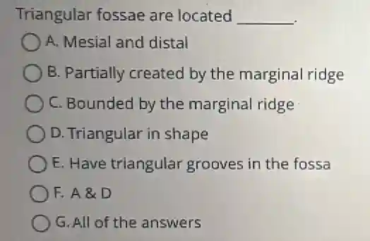 Triangular fossae are located __
A. Mesial and distal
B. Partially created by the marginal ridge
C. Bounded by the marginal ridge
D. Triangular in shape
E. Have triangular grooves in the fossa
F. A & D
G. All of the answers