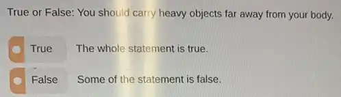 True or False: You should carry heavy objects far away from your body.
True
The whole statement is true.
False
Some of the statement is false.