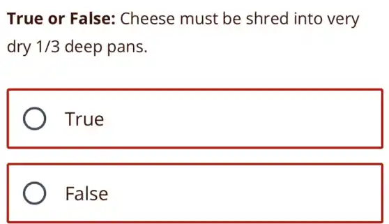 True or False: Cheese must be shred into very
dry 1/3 deep pans.
) True
False