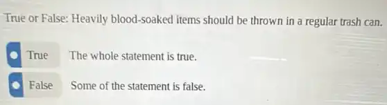 True or False: Heavily blood-soaked items should be thrown in a regular trash can.
True
The whole statement is true.
False
Some of the statement is false.