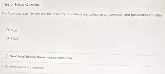 True or False Question
The "economy is us'Implies that the economy represents our collective consumption and production activities.
True
False
C Need help? Review these concept resources.
Read About the Concept