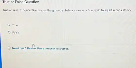 True or False Question
True or false: In connective tissues the ground substance can vary from solid to liquid in consistency.
True
False
Need help? Revlew these concept resources.
