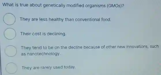 What is true about genetically modified organisms (GMOs)?
They are less healthy than conventional food.
Their cost is declining.
They tend to be on the decline because of other new innovations such
as nanotechnology.
They are rarely used today.