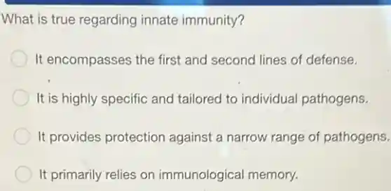 What is true regarding innate immunity?
It encompasses the first and second lines of defense.
It is highly specific and tailored to individual pathogens.
It provides protection against a narrow range of pathogens.
It primarily relies on immunological memory.