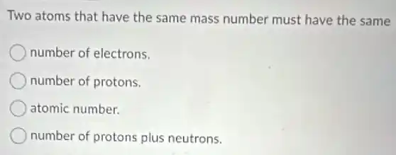Two atoms that have the same mass number must have the same
number of electrons.
number of protons.
atomic number.
number of protons plus neutrons.