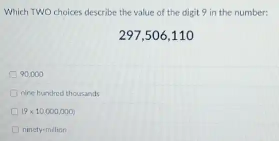 Which TWO choices describe the value of the digit 9 in the number:
297,506,110
90.000
nine hundred thousands
(9times 10,000,000)
ninety-million