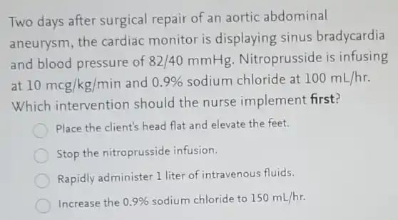 Two days after surgical repair of an aortic abdominal
aneurysm, the cardiac monitor is displaying sinus bradycardia
and blood pressure of 82/40 mmHg.Nitroprusside is infusing
at 10mcg/kg/min and 0.9%  sodium chloride at 100mL/hr
Which intervention should the nurse implement first?
Place the client's head flat and elevate the feet.
Stop the nitroprusside infusion.
Rapidly administer 1 liter of intravenous fluids.
Increase the 0.9%  sodium chloride to 150mL/hr