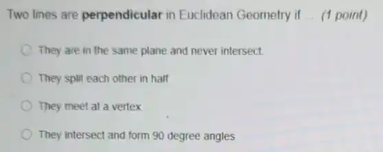Two lines are perpendicular in Euclidean Geometry if __ (1 point)
They are in the same plane and never intersect.
They split each other in half
They meet at a vertex
They intersect and form 90 degree angles
