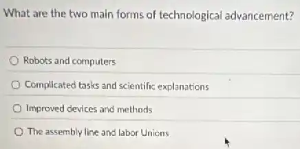 What are the two main forms of technological advancement?
Robots and computers
Complicated tasks and scientific explanations
Improved devices and methods
The assembly line and labor Unions