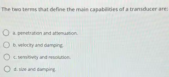 The two terms that define the main capabilities of a transducer are:
a. penetration and attenuation.
b. velocity and damping.
c. sensitivity and resolution.
d. size and damping.